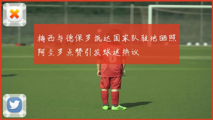 梅西与德保罗抵达国家队驻地晒照阿圭罗点赞引发球迷热议