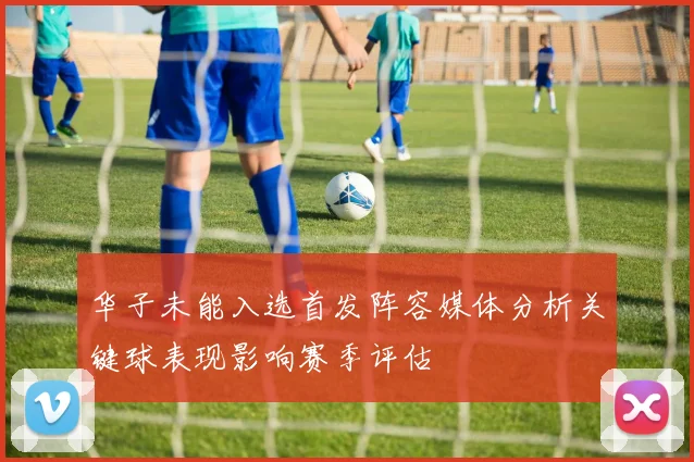 华子未能入选首发阵容媒体分析关键球表现影响赛季评估