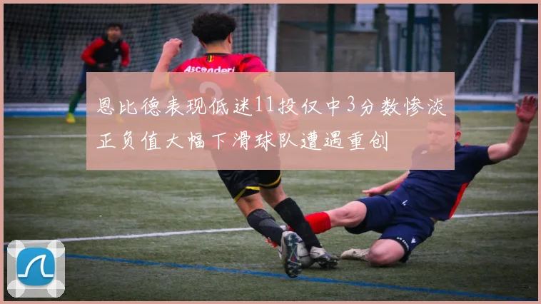 恩比德表现低迷11投仅中3分数惨淡正负值大幅下滑球队遭遇重创