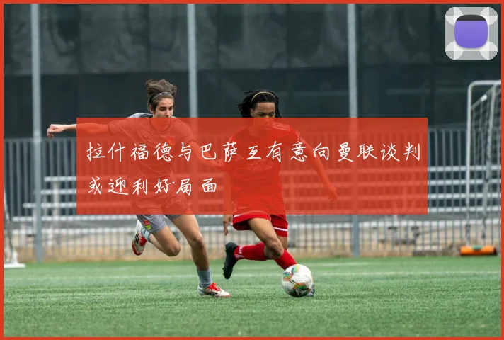 拉什福德与巴萨互有意向曼联谈判或迎利好局面