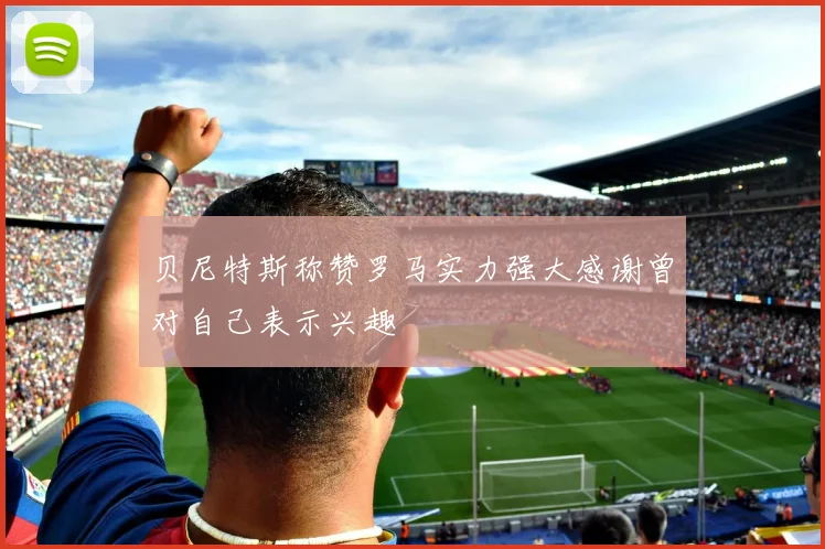 贝尼特斯称赞罗马实力强大感谢曾对自己表示兴趣