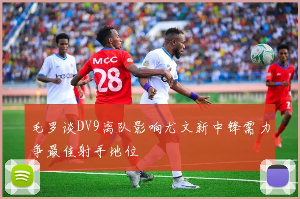 毛罗谈DV9离队影响尤文新中锋需力争最佳射手地位