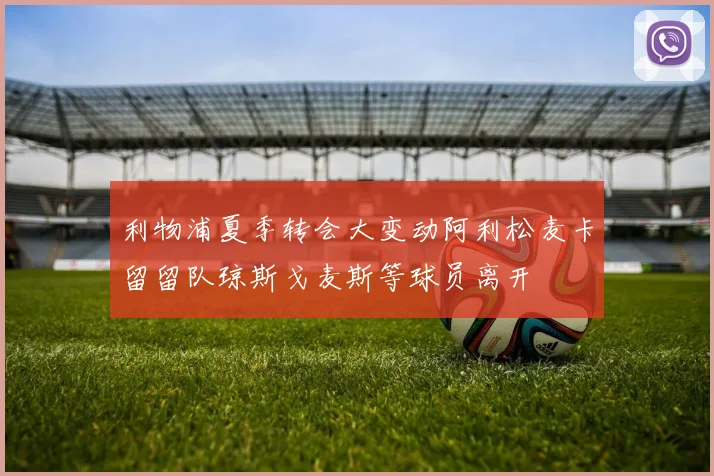利物浦夏季转会大变动阿利松麦卡留留队琼斯戈麦斯等球员离开