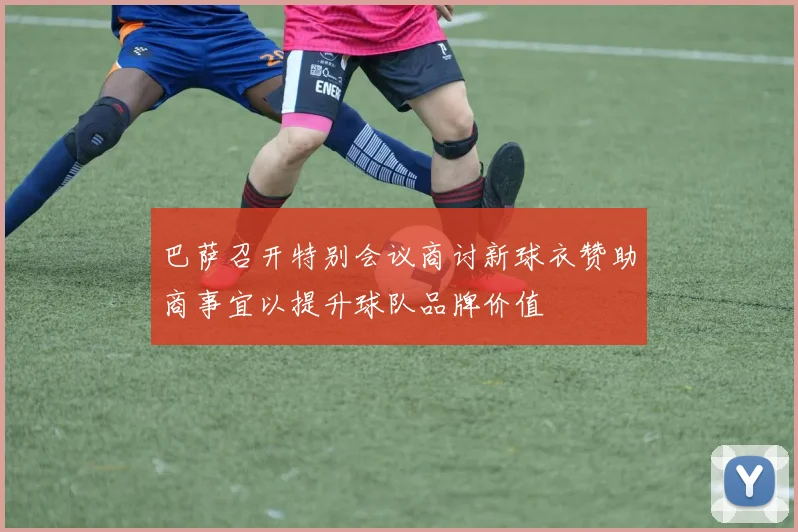 巴萨召开特别会议商讨新球衣赞助商事宜以提升球队品牌价值