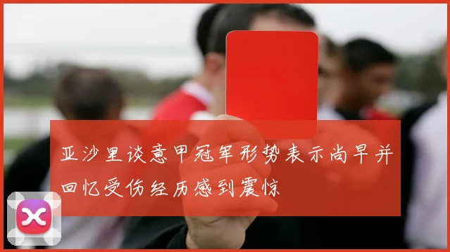 亚沙里谈意甲冠军形势表示尚早并回忆受伤经历感到震惊