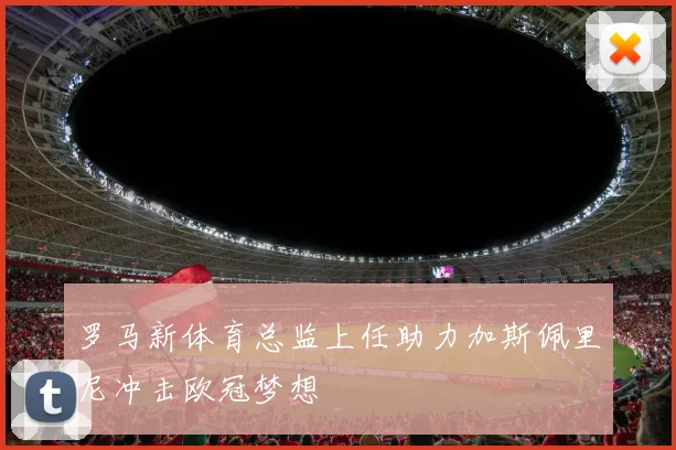 罗马新体育总监上任助力加斯佩里尼冲击欧冠梦想