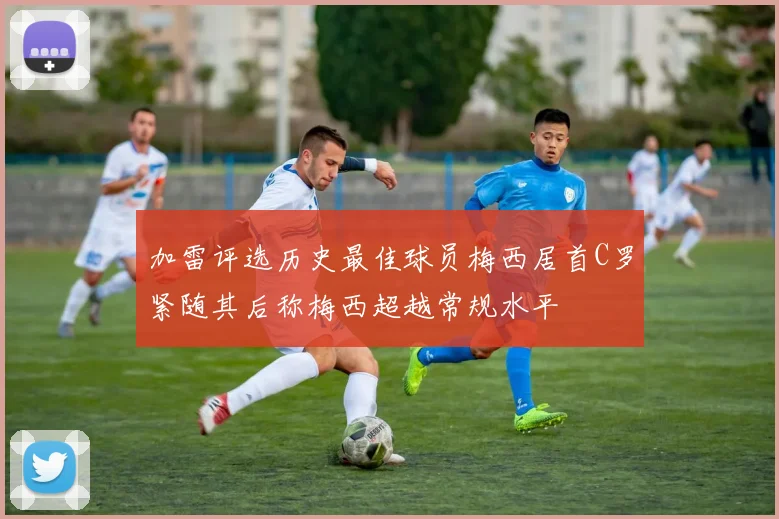 加雷评选历史最佳球员梅西居首C罗紧随其后称梅西超越常规水平