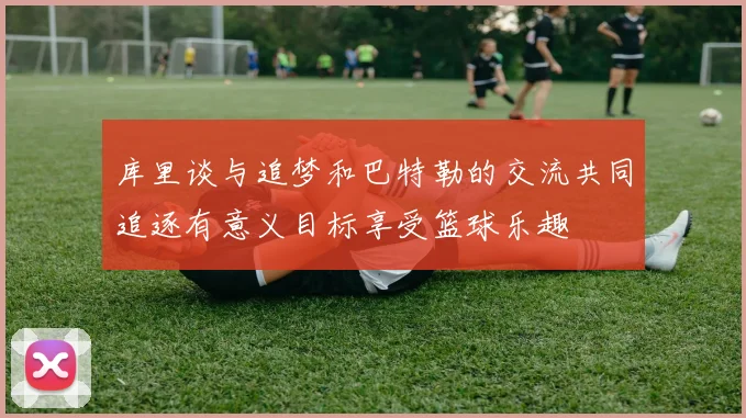 库里谈与追梦和巴特勒的交流共同追逐有意义目标享受篮球乐趣
