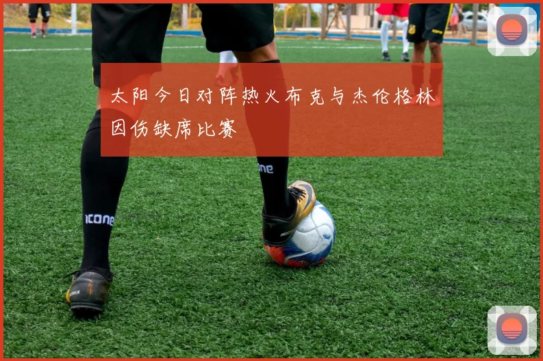 太阳今日对阵热火布克与杰伦格林因伤缺席比赛