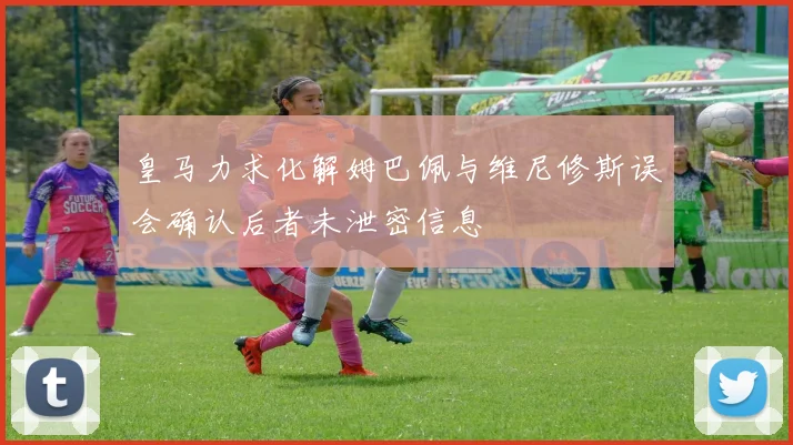 皇马力求化解姆巴佩与维尼修斯误会确认后者未泄密信息