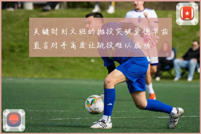 关键时刻文班的抛投突破爱德华兹直言对手高度让跳投难以成功