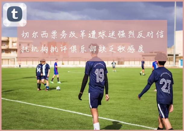 切尔西票务改革遭球迷强烈反对信托机构批评俱乐部缺乏敏感度