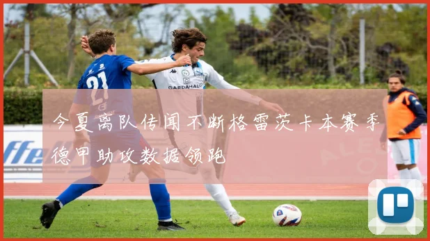 今夏离队传闻不断格雷茨卡本赛季德甲助攻数据领跑