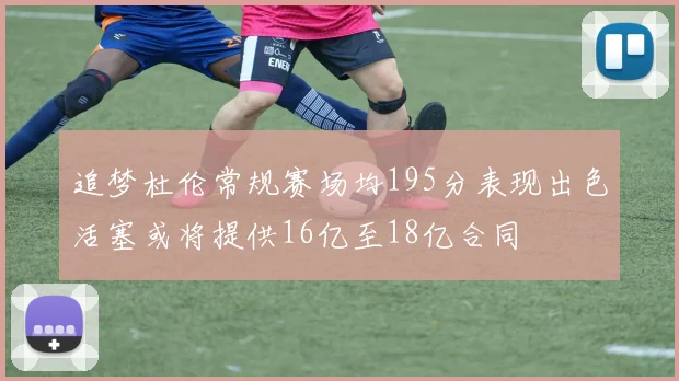 追梦杜伦常规赛场均195分表现出色活塞或将提供16亿至18亿合同