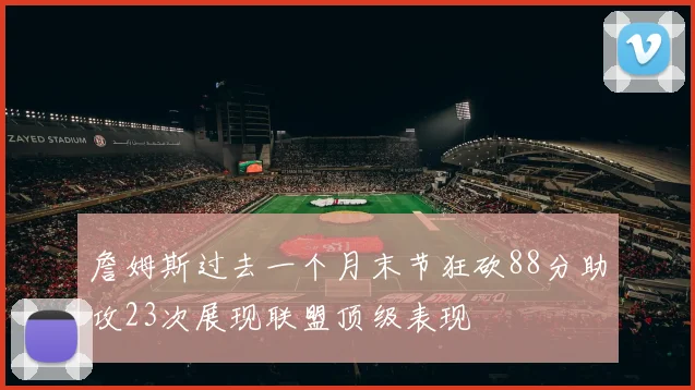 詹姆斯过去一个月末节狂砍88分助攻23次展现联盟顶级表现