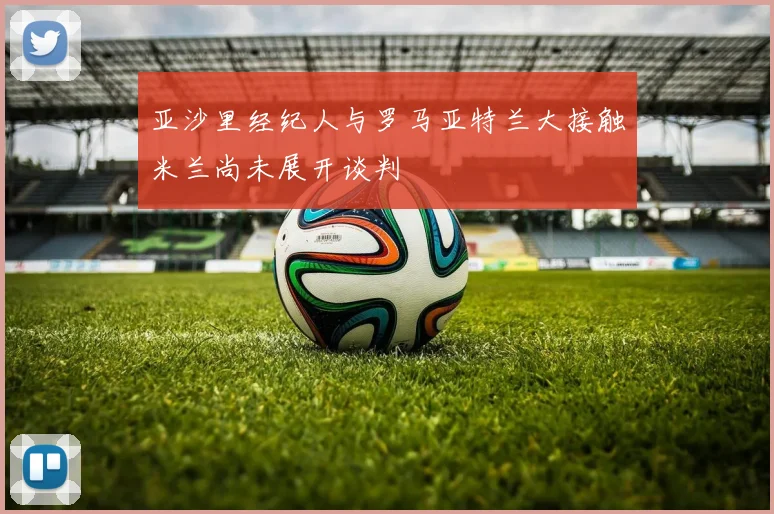 亚沙里经纪人与罗马亚特兰大接触米兰尚未展开谈判