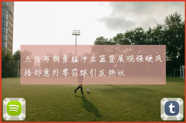 杰伦布朗勇猛冲击篮筐展现强硬风格却意外零罚球引发热议