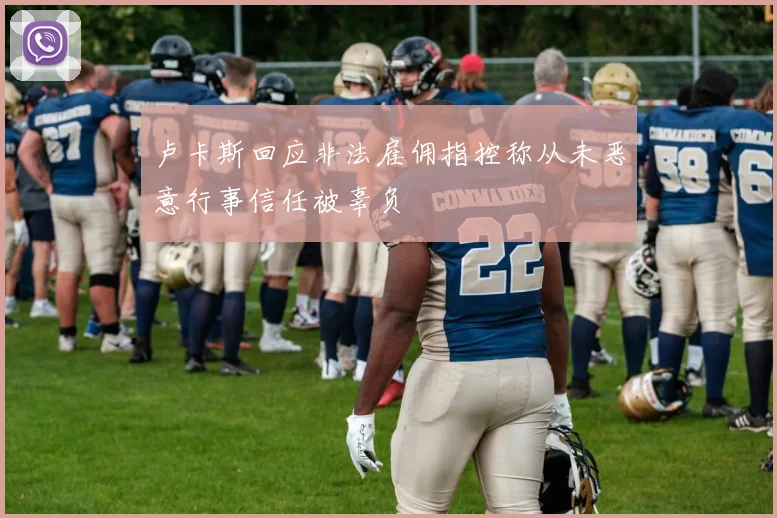 卢卡斯回应非法雇佣指控称从未恶意行事信任被辜负