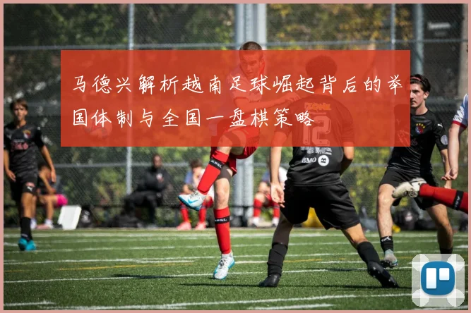 马德兴解析越南足球崛起背后的举国体制与全国一盘棋策略