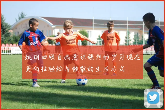 姚明回顾自我意识强烈的岁月现在更向往轻松与懒散的生活方式