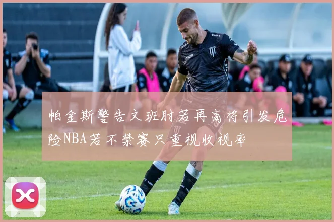 帕金斯警告文班肘若再高将引发危险NBA若不禁赛只重视收视率