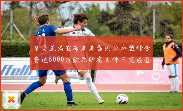 皇马正式宣布库库雷利亚加盟转会费达6000万欧元所有文件已完成签署